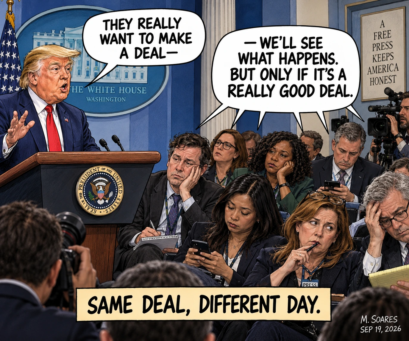 Editorial cartoon at a White House press briefing. Donald Trump says, They really want to make a deal. Exhausted reporters finish his familiar line about seeing what happens and only accepting a really good deal. Caption: Same Deal, Different Day.